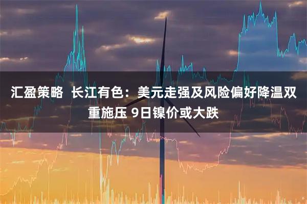 汇盈策略 长江有色:美元走强及风险偏好降温双重施压 9日镍价或大跌